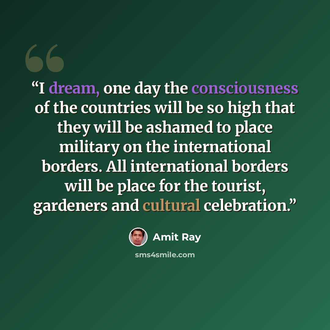 “I dream, one day the consciousness of the countries will be so high that they will be ashamed to place military on the international borders. All international borders will be place for the tourist, gardeners and cultural celebration.” quote by Amit Ray