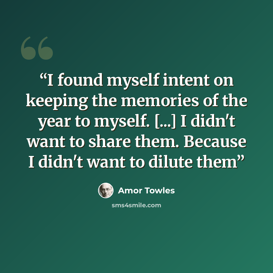 “I found myself intent on keeping the memories of the year to myself. [...] I didn't want to share them. Because I didn't want to dilute them” quote by Amor Towles