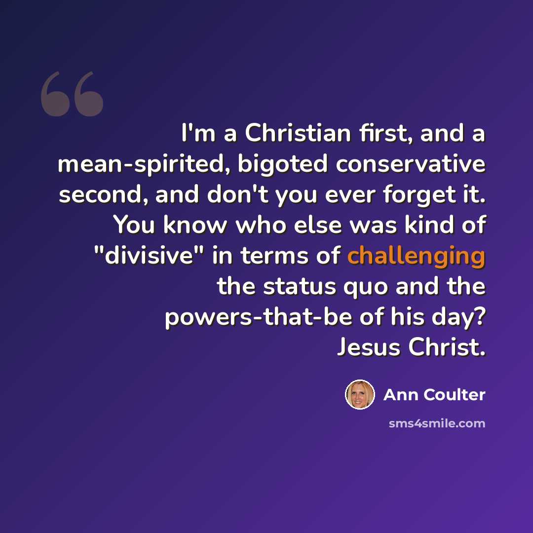“I'm a Christian first, and a mean-spirited, bigoted conservative second, and don't you ever forget it. You know who else was kind of "divisive" in terms of challenging the status quo and the powers-that-be of his day? Jesus Christ.” quote by Ann Coulter