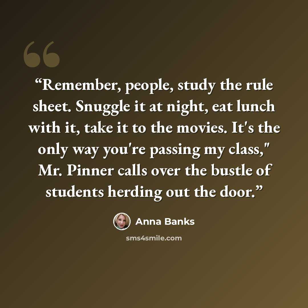 “Remember, people, study the rule sheet. Snuggle it at night, eat lunch with it, take it to the movies. It's the only way you're passing my class," Mr. Pinner calls over the bustle of students herding out the door.” quote by Anna Banks