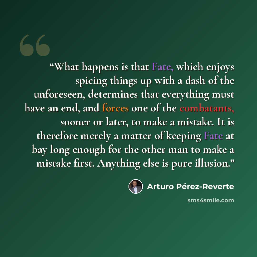 “What happens is that Fate, which enjoys spicing things up with a dash of the unforeseen, determines that everything must have an end, and forces one of the combatants, sooner or later, to make a mistake. It is therefore merely a matter of keeping Fate at bay long enough for the other man to make a…” quote by Arturo Pérez-Reverte