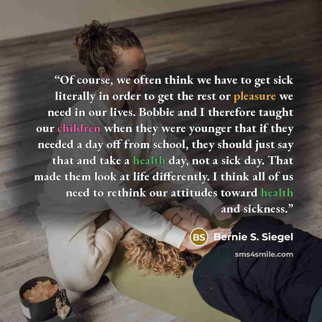 “Of course, we often think we have to get sick literally in order to get the rest or pleasure we need in our lives. Bobbie and I therefore taught our children when they were younger that if they needed a day off from school, they should just say that and take a health day, not a sick day. That made…” quote by Bernie S. Siegel