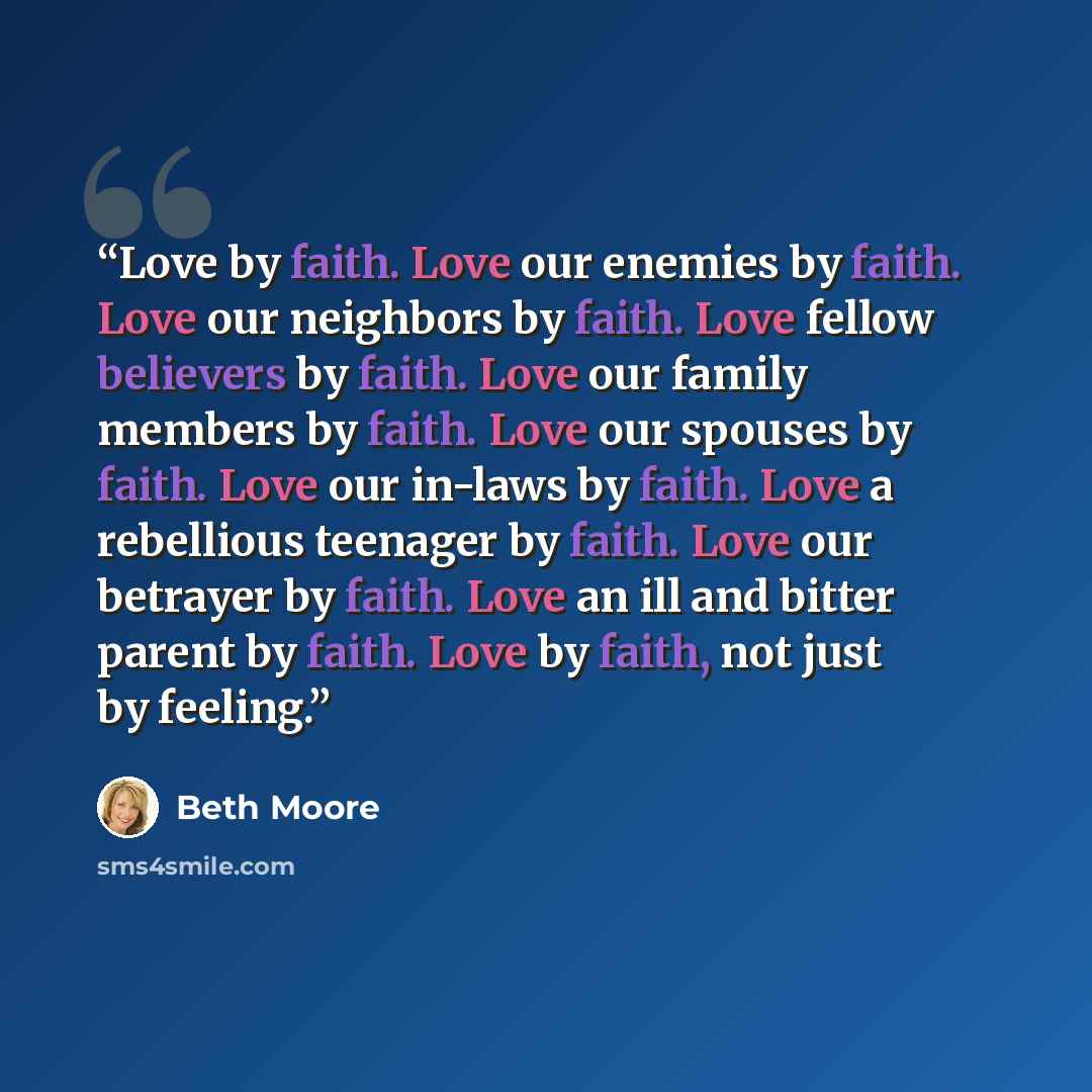 “Love by faith. Love our enemies by faith. Love our neighbors by faith. Love fellow believers by faith. Love our family members by faith. Love our spouses by faith. Love our in-laws by faith. Love a rebellious teenager by faith. Love our betrayer by faith. Love an ill and bitter parent by faith…” quote by Beth Moore