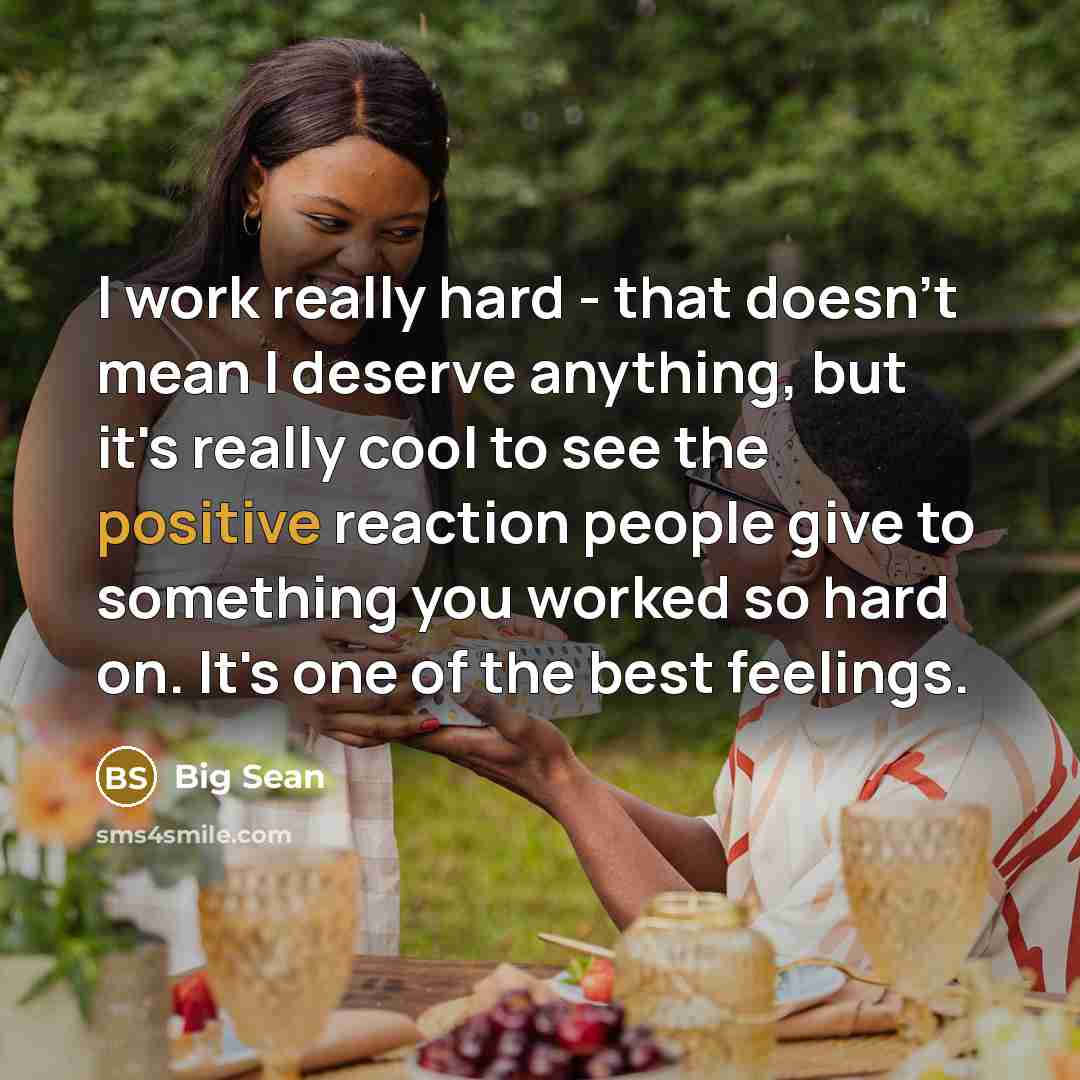 “I work really hard - that doesn't mean I deserve anything, but it's really cool to see the positive reaction people give to something you worked so hard on. It's one of the best feelings.” quote by Big Sean