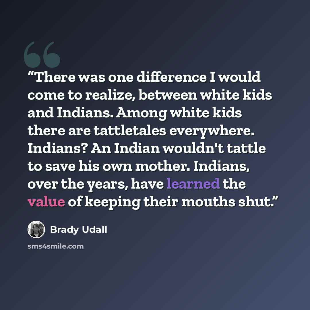 “There was one difference I would come to realize, between white kids and Indians. Among white kids there are tattletales everywhere. Indians? An Indian wouldn't tattle to save his own mother. Indians, over the years, have learned the value of keeping their mouths shut.” quote by Brady Udall