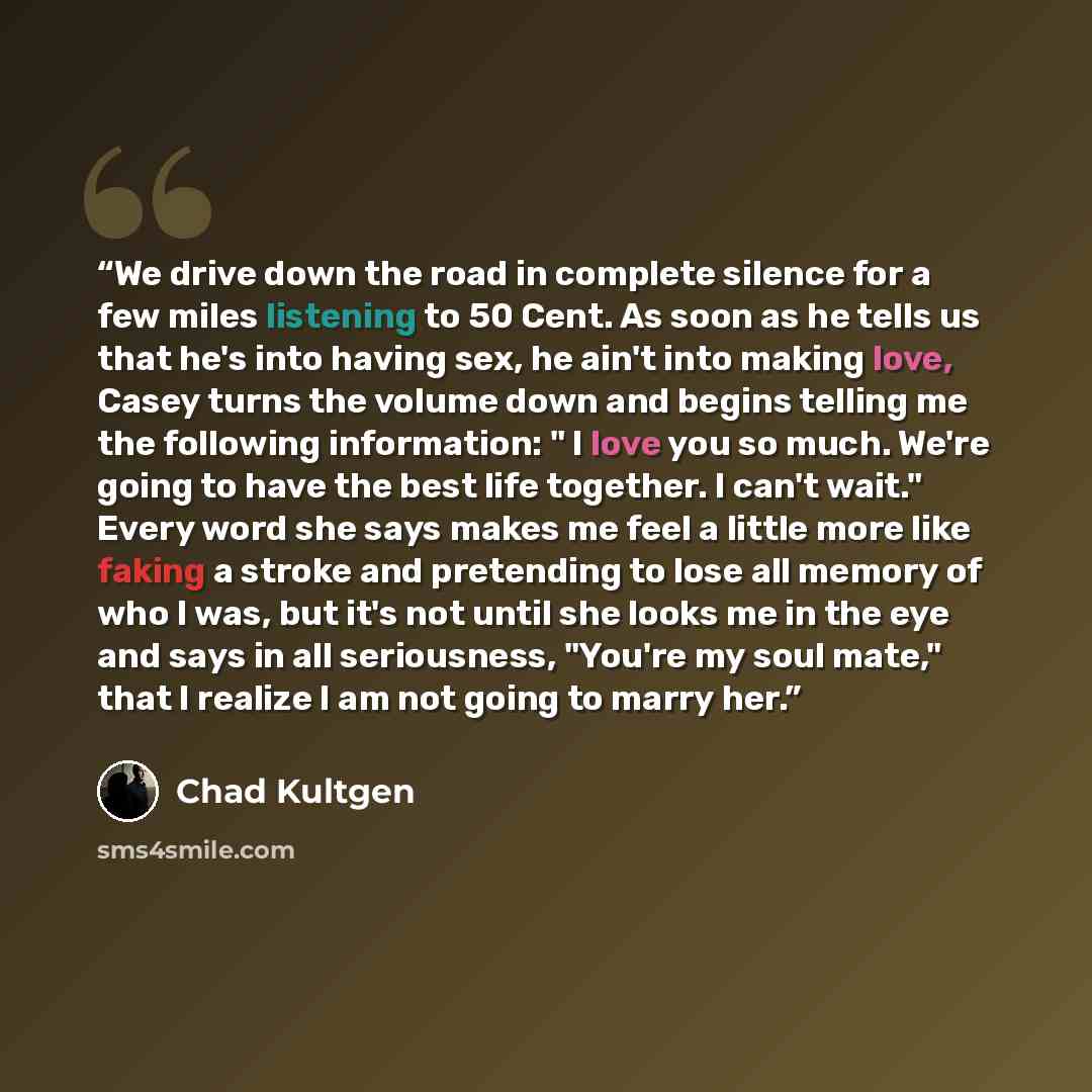 “We drive down the road in complete silence for a few miles listening to 50 Cent. As soon as he tells us that he's into having sex, he ain't into making love, Casey turns the volume down and begins telling me the following information: " I love you so much. We're going to have the best life…” quote by Chad Kultgen