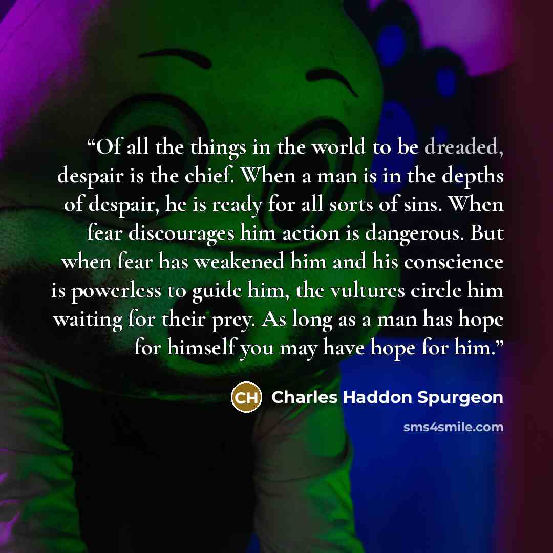 “Of all the things in the world to be dreaded, despair is the chief. When a man is in the depths of despair, he is ready for all sorts of sins. When fear discourages him action is dangerous. But when fear has weakened him and his conscience is powerless to guide him, the vultures circle him waiting…” quote by Charles Haddon Spurgeon