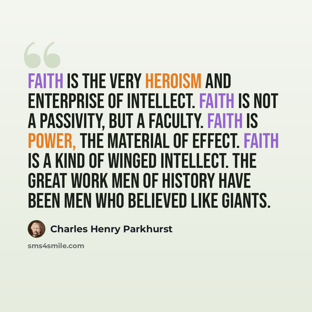 “Faith is the very heroism and enterprise of intellect. Faith is not a passivity, but a faculty. Faith is power, the material of effect. Faith is a kind of winged intellect. The great work men of history have been men who believed like giants.” quote by Charles Henry Parkhurst