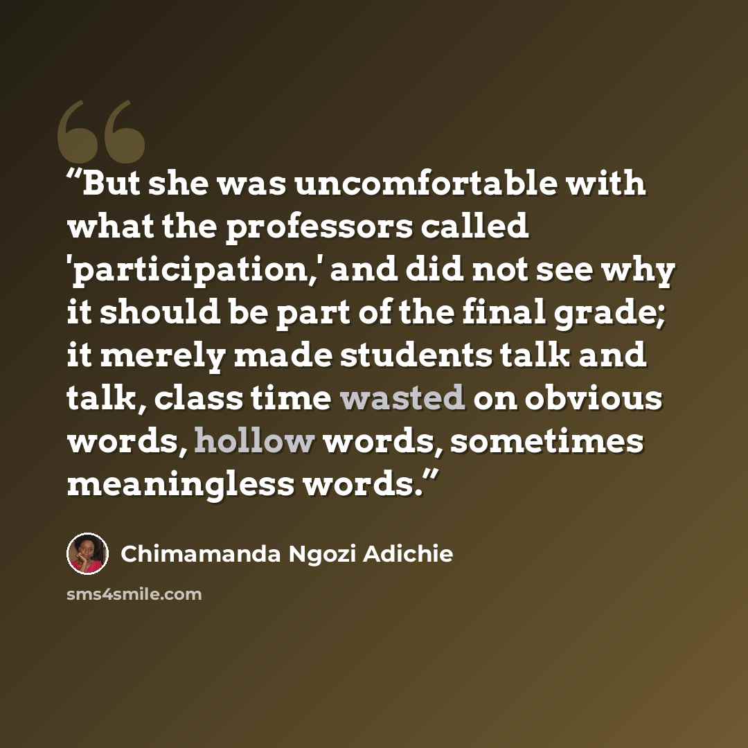 “But she was uncomfortable with what the professors called 'participation,' and did not see why it should be part of the final grade; it merely made students talk and talk, class time wasted on obvious words, hollow words, sometimes meaningless words.” quote by Chimamanda Ngozi Adichie