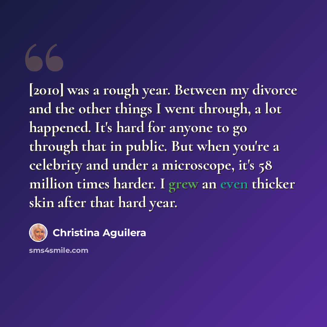 “[2010] was a rough year. Between my divorce and the other things I went through, a lot happened. It's hard for anyone to go through that in public. But when you're a celebrity and under a microscope, it's 58 million times harder. I grew an even thicker skin after that hard year.” quote by Christina Aguilera