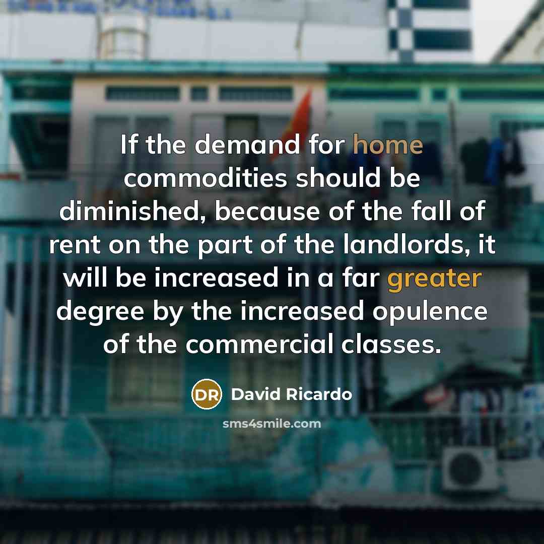 “If the demand for home commodities should be diminished, because of the fall of rent on the part of the landlords, it will be increased in a far greater degree by the increased opulence of the commercial classes.” quote by David Ricardo