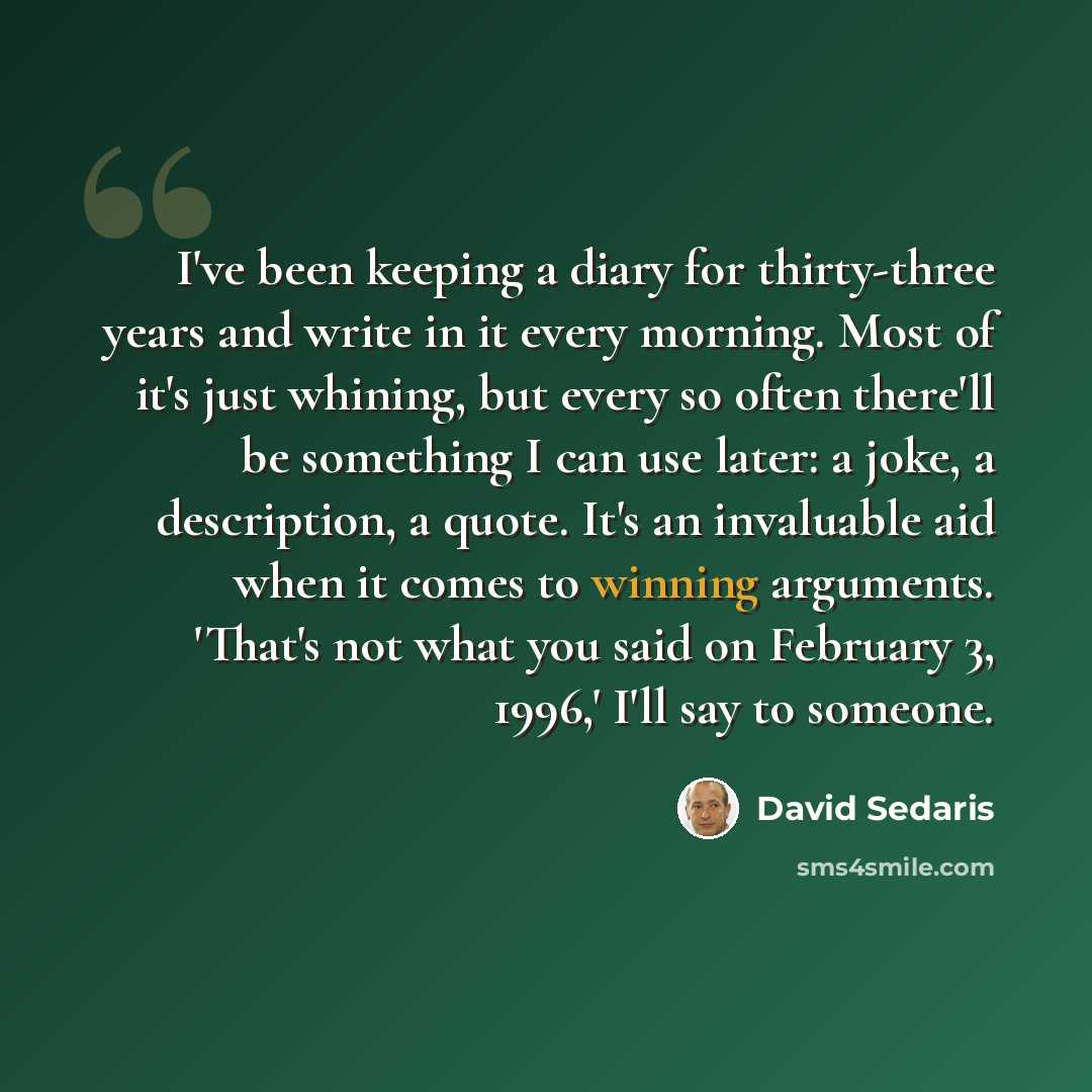“I've been keeping a diary for thirty-three years and write in it every morning. Most of it's just whining, but every so often there'll be something I can use later: a joke, a description, a quote. It's an invaluable aid when it comes to winning arguments. 'That's not what you said on February 3…” quote by David Sedaris