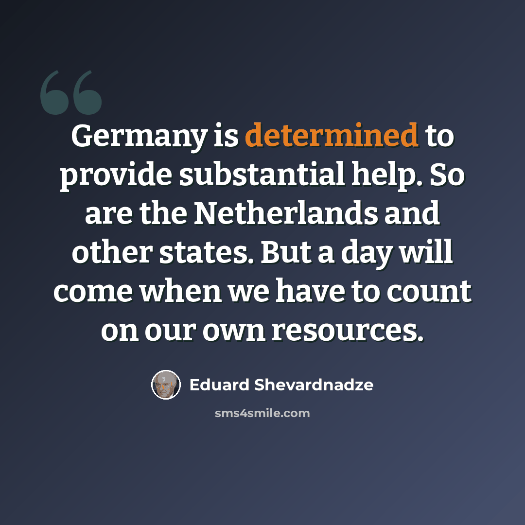 “Germany is determined to provide substantial help. So are the Netherlands and other states. But a day will come when we have to count on our own resources.” quote by Eduard Shevardnadze