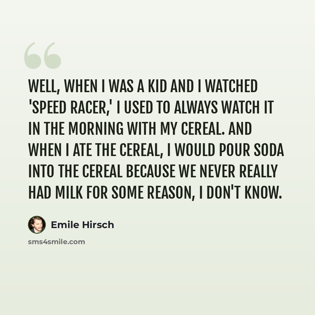 “Well, when I was a kid and I watched 'Speed Racer,' I used to always watch it in the morning with my cereal. And when I ate the cereal, I would pour soda into the cereal because we never really had milk for some reason, I don't know.” quote by Emile Hirsch