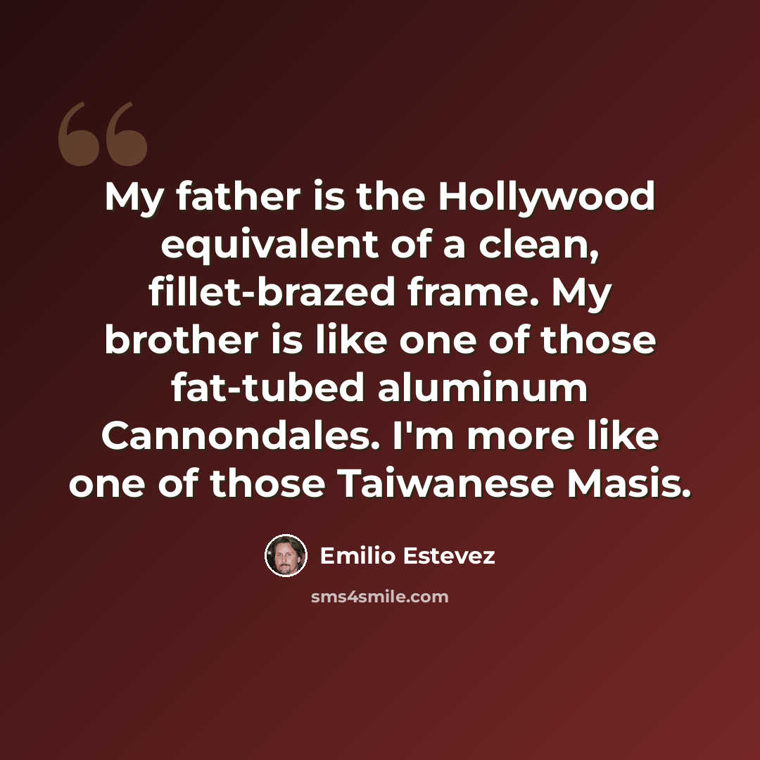 “My father is the Hollywood equivalent of a clean, fillet-brazed frame. My brother is like one of those fat-tubed aluminum Cannondales. I'm more like one of those Taiwanese Masis.” quote by Emilio Estevez