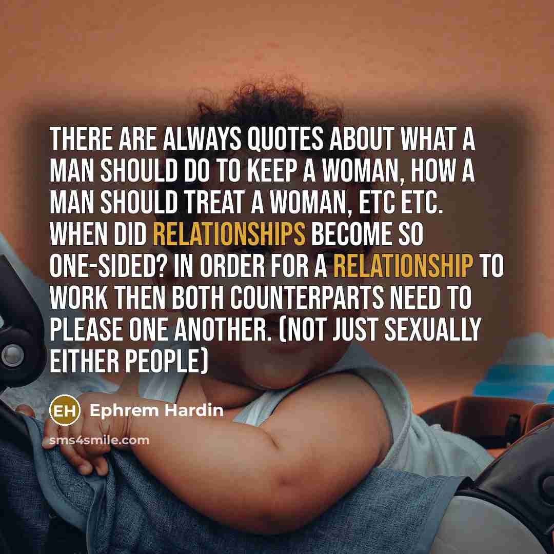“There are ALWAYS quotes about what a man should do to KEEP a woman, how a man should TREAT a woman, etc etc. When did RELATIONSHIPS become so ONE-SIDED? In order for a RELATIONSHIP to work then BOTH counterparts need to please one another. (Not just sexually either people)” quote by Ephrem Hardin