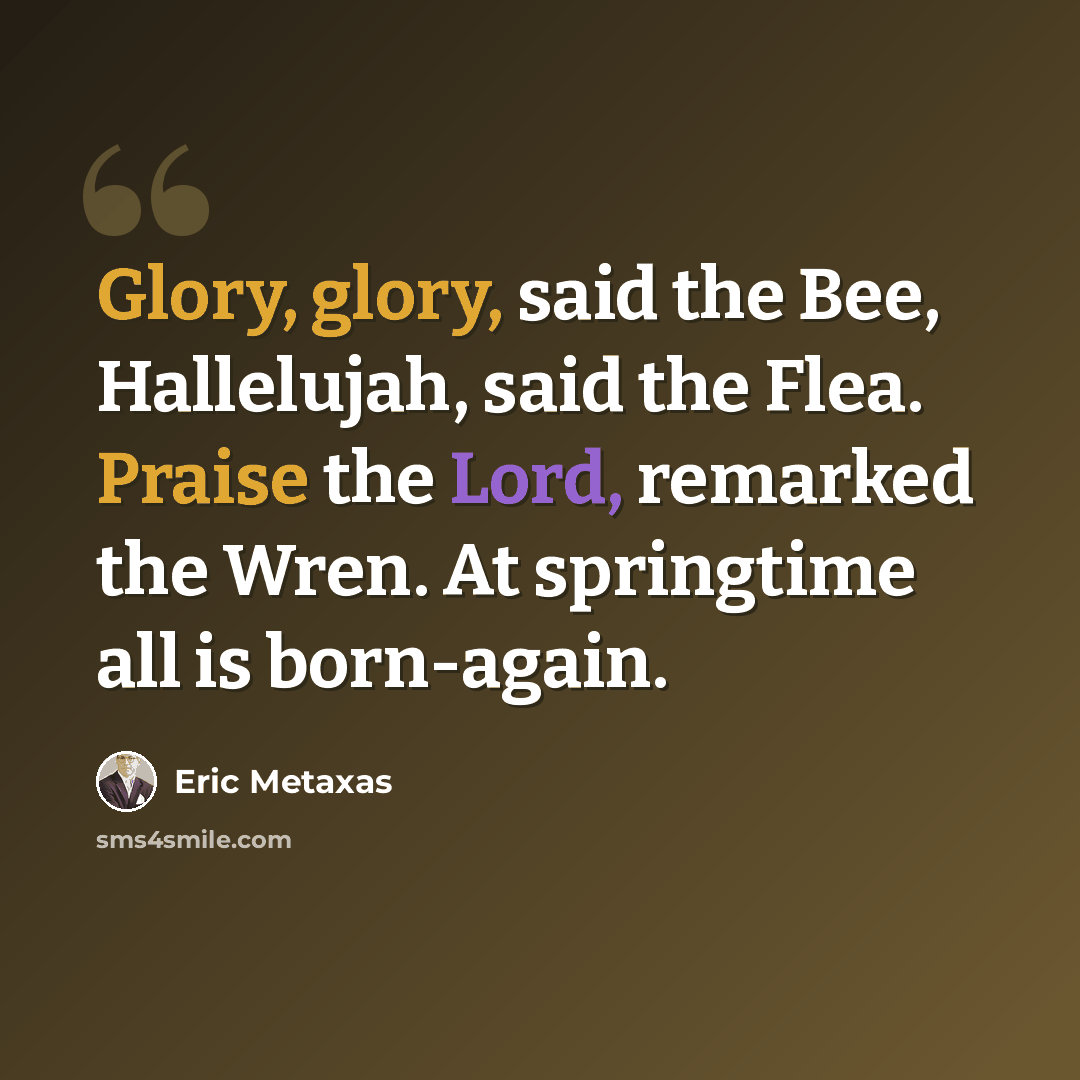 “Glory, glory, said the Bee, Hallelujah, said the Flea. Praise the Lord, remarked the Wren. At springtime all is born-again.” quote by Eric Metaxas