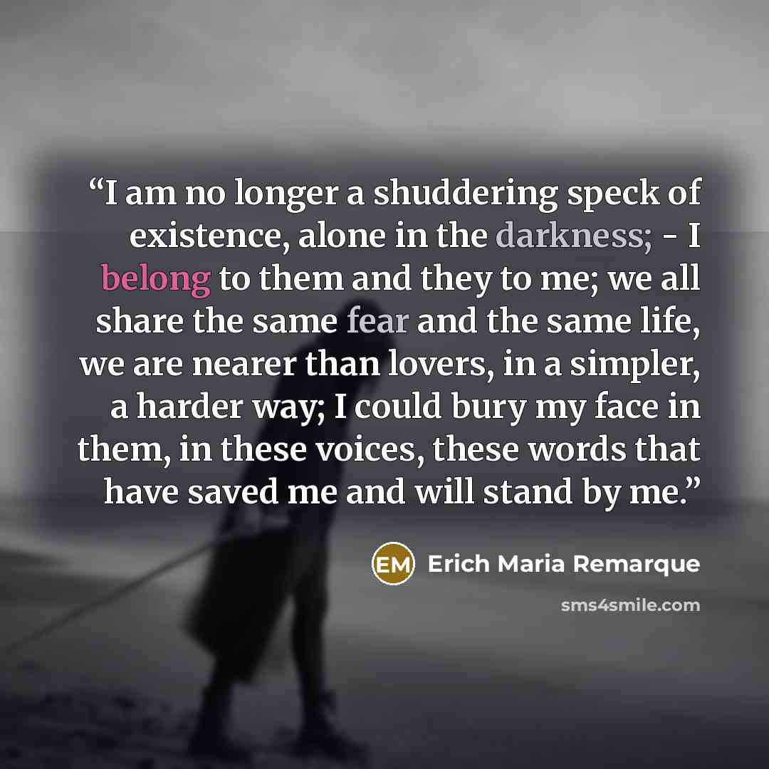 “I am no longer a shuddering speck of existence, alone in the darkness; - I belong to them and they to me; we all share the same fear and the same life, we are nearer than lovers, in a simpler, a harder way; I could bury my face in them, in these voices, these words that have saved me and will…” quote by Erich Maria Remarque