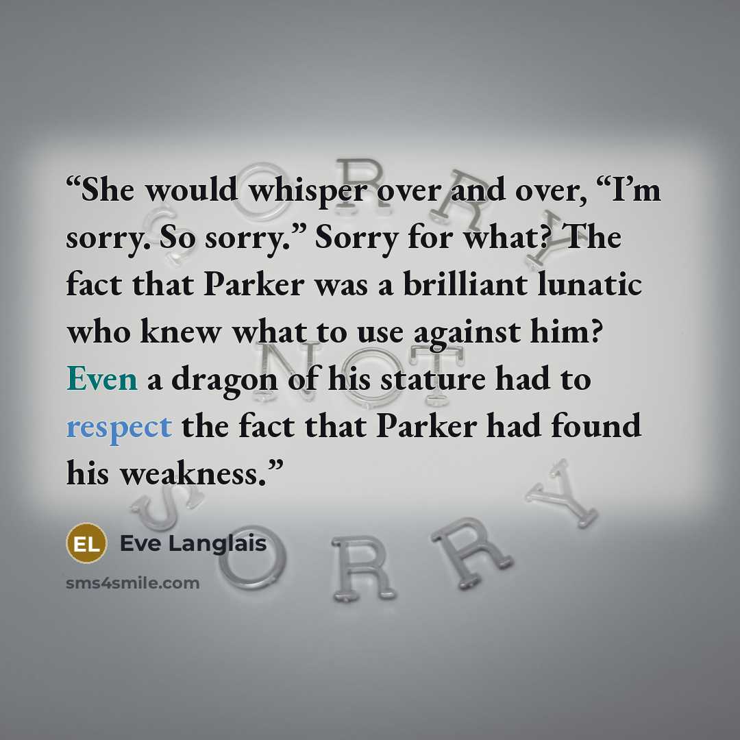 “She would whisper over and over, “I’m sorry. So sorry.” Sorry for what? The fact that Parker was a brilliant lunatic who knew what to use against him? Even a dragon of his stature had to respect the fact that Parker had found his weakness.” quote by Eve Langlais