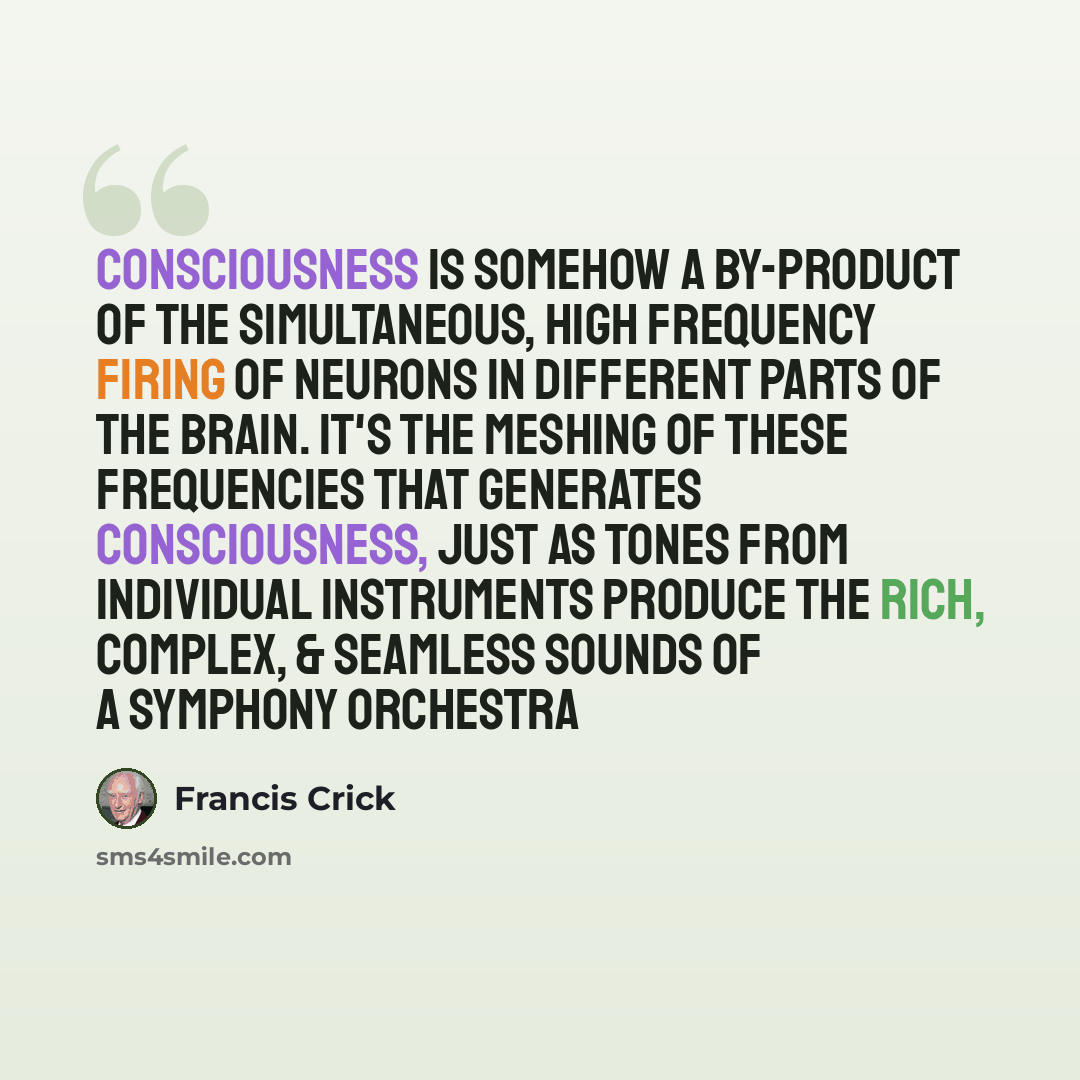 “Consciousness is somehow a by-product of the simultaneous, high frequency firing of neurons in different parts of the brain. It's the meshing of these frequencies that generates consciousness, just as tones from individual instruments produce the rich, complex, & seamless sounds of a symphony…” quote by Francis Crick