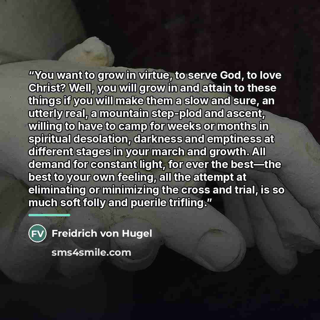 “You want to grow in virtue, to serve God, to love Christ? Well, you will grow in and attain to these things if you will make them a slow and sure, an utterly real, a mountain step-plod and ascent, willing to have to camp for weeks or months in spiritual desolation, darkness and emptiness at…” quote by Freidrich von Hugel
