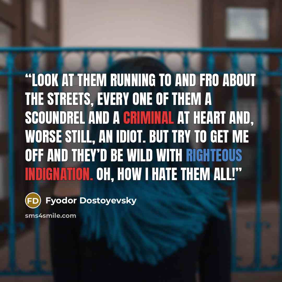 “Look at them running to and fro about the streets, every one of them a scoundrel and a criminal at heart and, worse still, an idiot. But try to get me off and they’d be wild with righteous indignation. Oh, how I hate them all!” quote by Fyodor Dostoyevsky