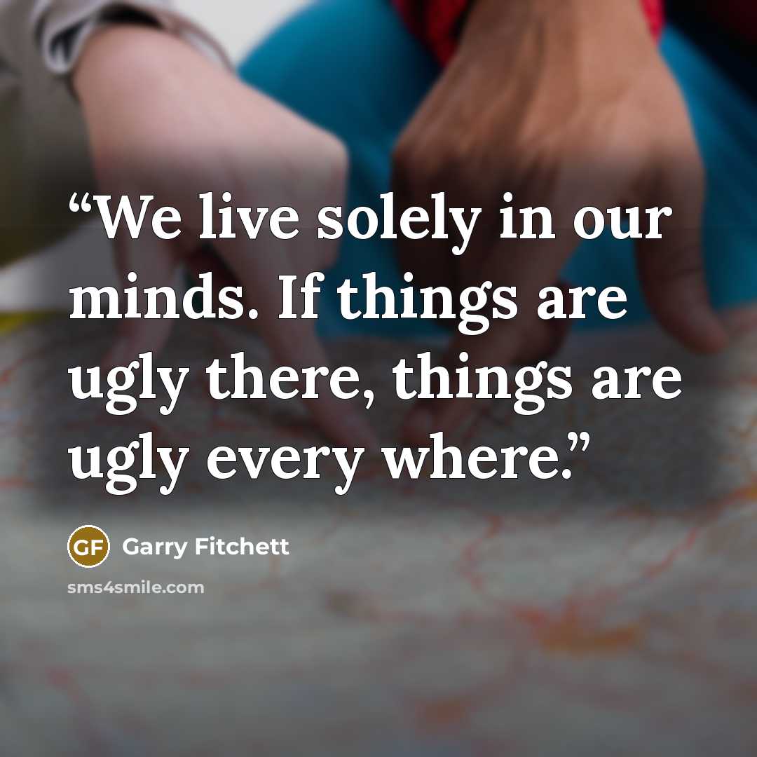 “We live solely in our minds. If things are ugly there, things are ugly every where.” quote by Garry Fitchett