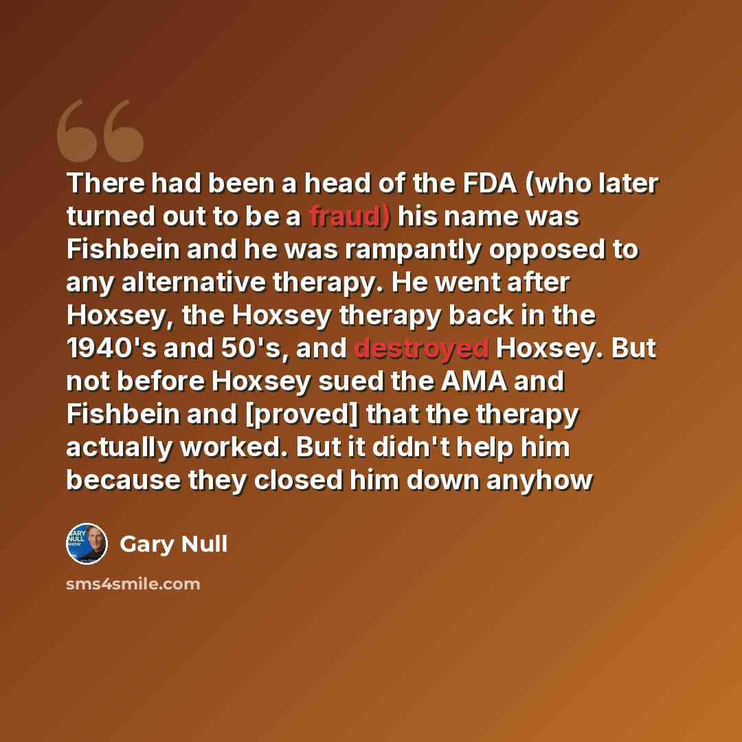“There had been a head of the FDA (who later turned out to be a fraud) his name was Fishbein and he was rampantly opposed to any alternative therapy. He went after Hoxsey, the Hoxsey therapy back in the 1940's and 50's, and destroyed Hoxsey. But not before Hoxsey sued the AMA and Fishbein and…” quote by Gary Null