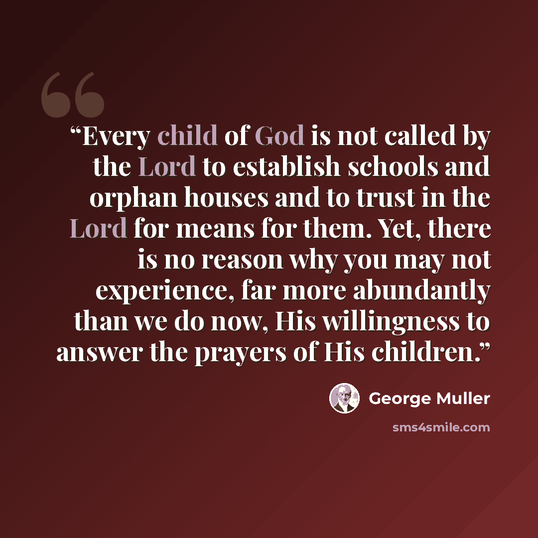 “Every child of God is not called by the Lord to establish schools and orphan houses and to trust in the Lord for means for them. Yet, there is no reason why you may not experience, far more abundantly than we do now, His willingness to answer the prayers of His children.” quote by George Muller