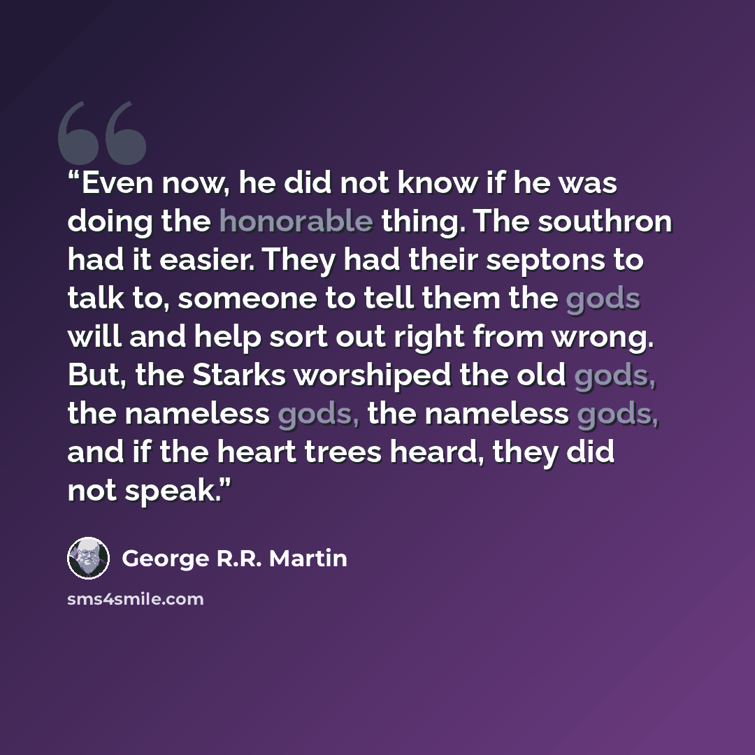 “Even now, he did not know if he was doing the honorable thing. The southron had it easier. They had their septons to talk to, someone to tell them the gods will and help sort out right from wrong. But, the Starks worshiped the old gods, the nameless gods, the nameless gods, and if the heart trees…” quote by George R.R. Martin
