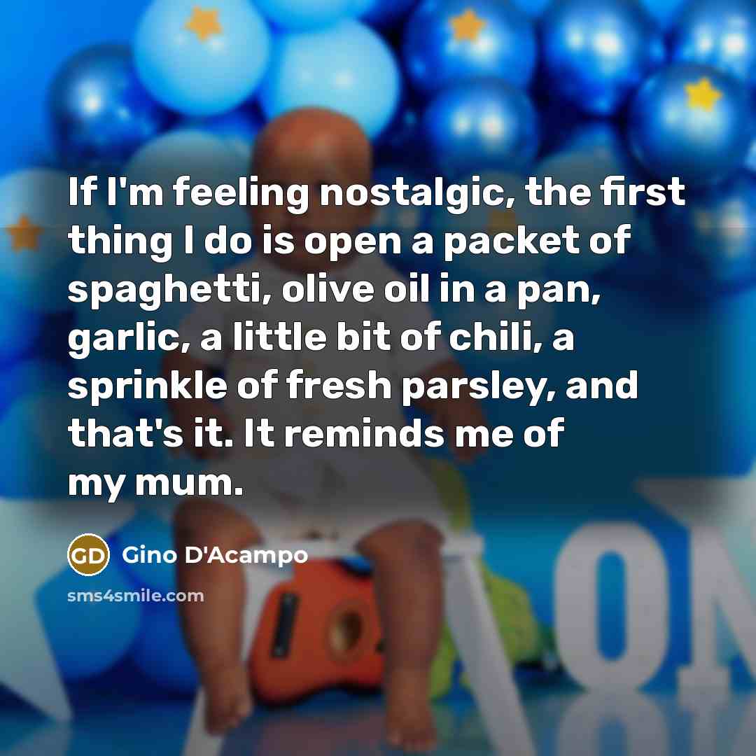 “If I'm feeling nostalgic, the first thing I do is open a packet of spaghetti, olive oil in a pan, garlic, a little bit of chili, a sprinkle of fresh parsley, and that's it. It reminds me of my mum.” quote by Gino D'Acampo