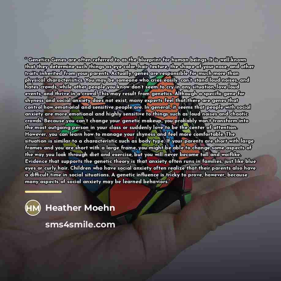 “Genetics Genes are often referred to as the blueprint for human beings. It is well-known that they determine such things as eye color, hair texture, the shape of your nose, and other traits inherited from your parents. Actually, genes are responsible for much more than physical characteristics…” quote by Heather Moehn