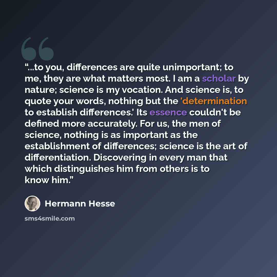 “...to you, differences are quite unimportant; to me, they are what matters most. I am a scholar by nature; science is my vocation. And science is, to quote your words, nothing but the 'determination to establish differences.' Its essence couldn't be defined more accurately. For us, the men of…” quote by Hermann Hesse