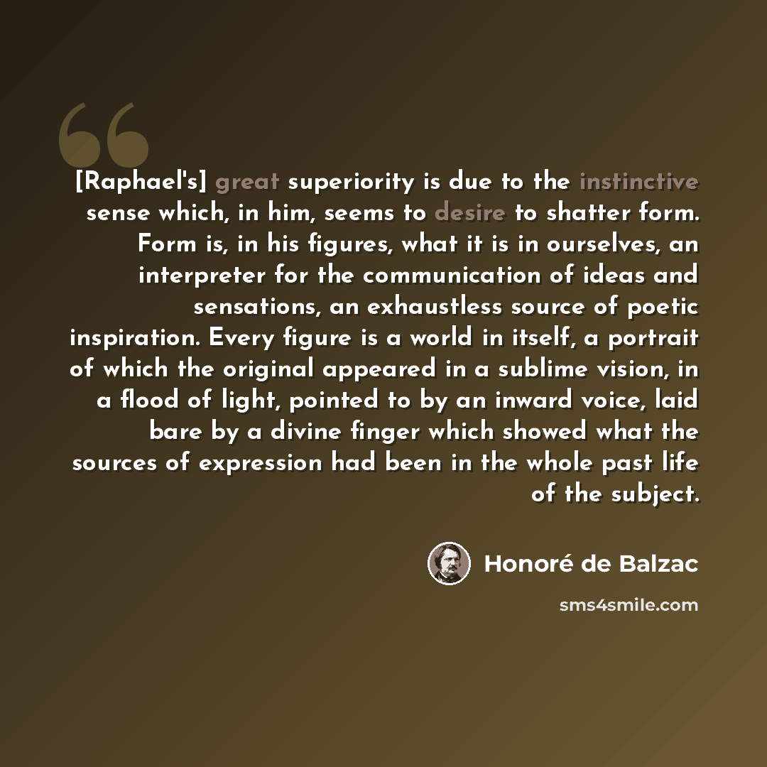 “[Raphael's] great superiority is due to the instinctive sense which, in him, seems to desire to shatter form. Form is, in his figures, what it is in ourselves, an interpreter for the communication of ideas and sensations, an exhaustless source of poetic inspiration. Every figure is a world in…” quote by Honore de Balzac