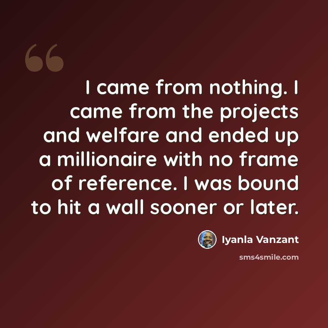 “I came from nothing. I came from the projects and welfare and ended up a millionaire with no frame of reference. I was bound to hit a wall sooner or later.” quote by Iyanla Vanzant