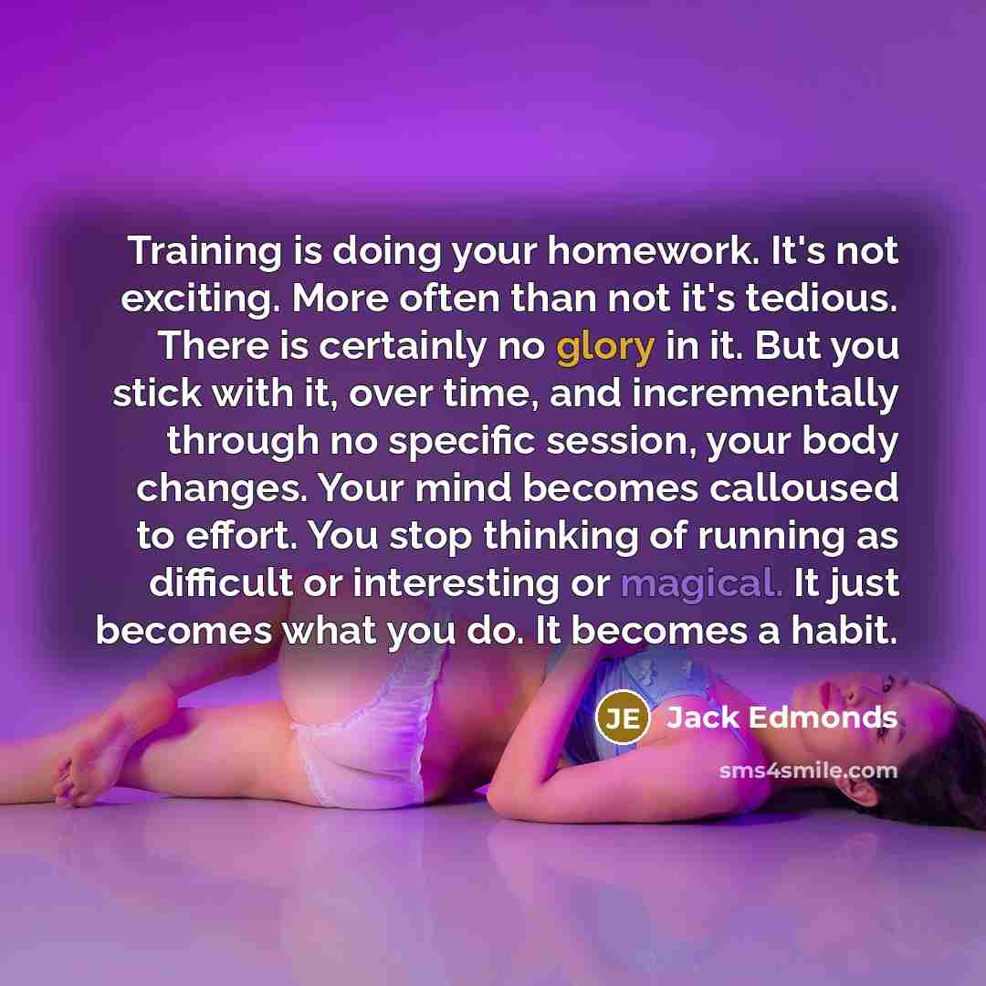 “Training is doing your homework. It's not exciting. More often than not it's tedious. There is certainly no glory in it. But you stick with it, over time, and incrementally through no specific session, your body changes. Your mind becomes calloused to effort. You stop thinking of running as…” quote by Jack Edmonds