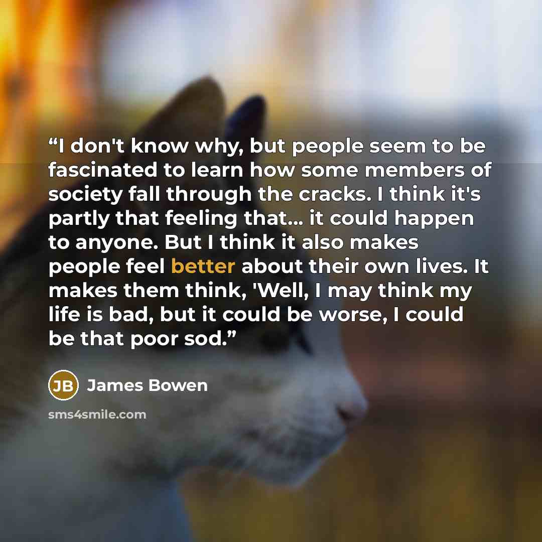 “I don't know why, but people seem to be fascinated to learn how some members of society fall through the cracks. I think it's partly that feeling that... it could happen to anyone. But I think it also makes people feel better about their own lives. It makes them think, 'Well, I may think my life…” quote by James Bowen