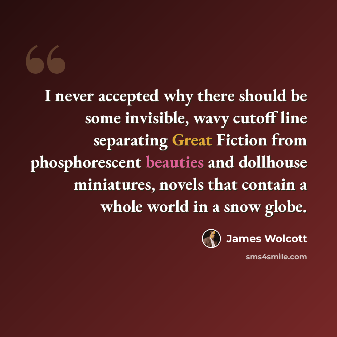 “I never accepted why there should be some invisible, wavy cutoff line separating Great Fiction from phosphorescent beauties and dollhouse miniatures, novels that contain a whole world in a snow globe.” quote by James Wolcott