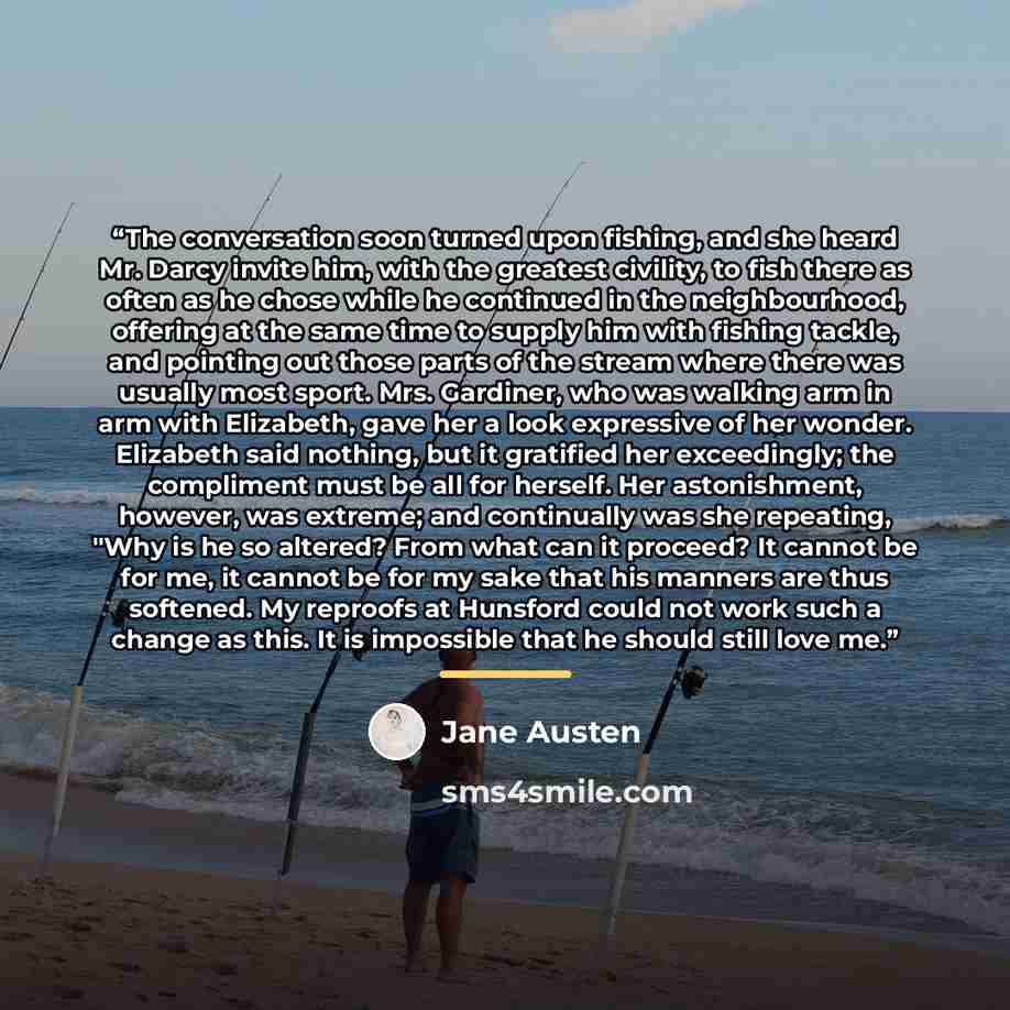 “The conversation soon turned upon fishing, and she heard Mr. Darcy invite him, with the greatest civility, to fish there as often as he chose while he continued in the neighbourhood, offering at the same time to supply him with fishing tackle, and pointing out those parts of the stream where there…” quote by Jane Austen