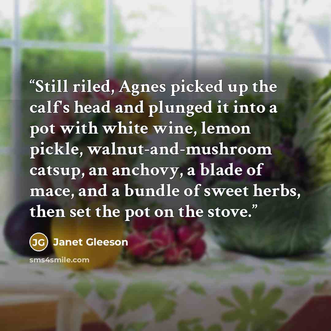 “Still riled, Agnes picked up the calf's head and plunged it into a pot with white wine, lemon pickle, walnut-and-mushroom catsup, an anchovy, a blade of mace, and a bundle of sweet herbs, then set the pot on the stove.” quote by Janet Gleeson