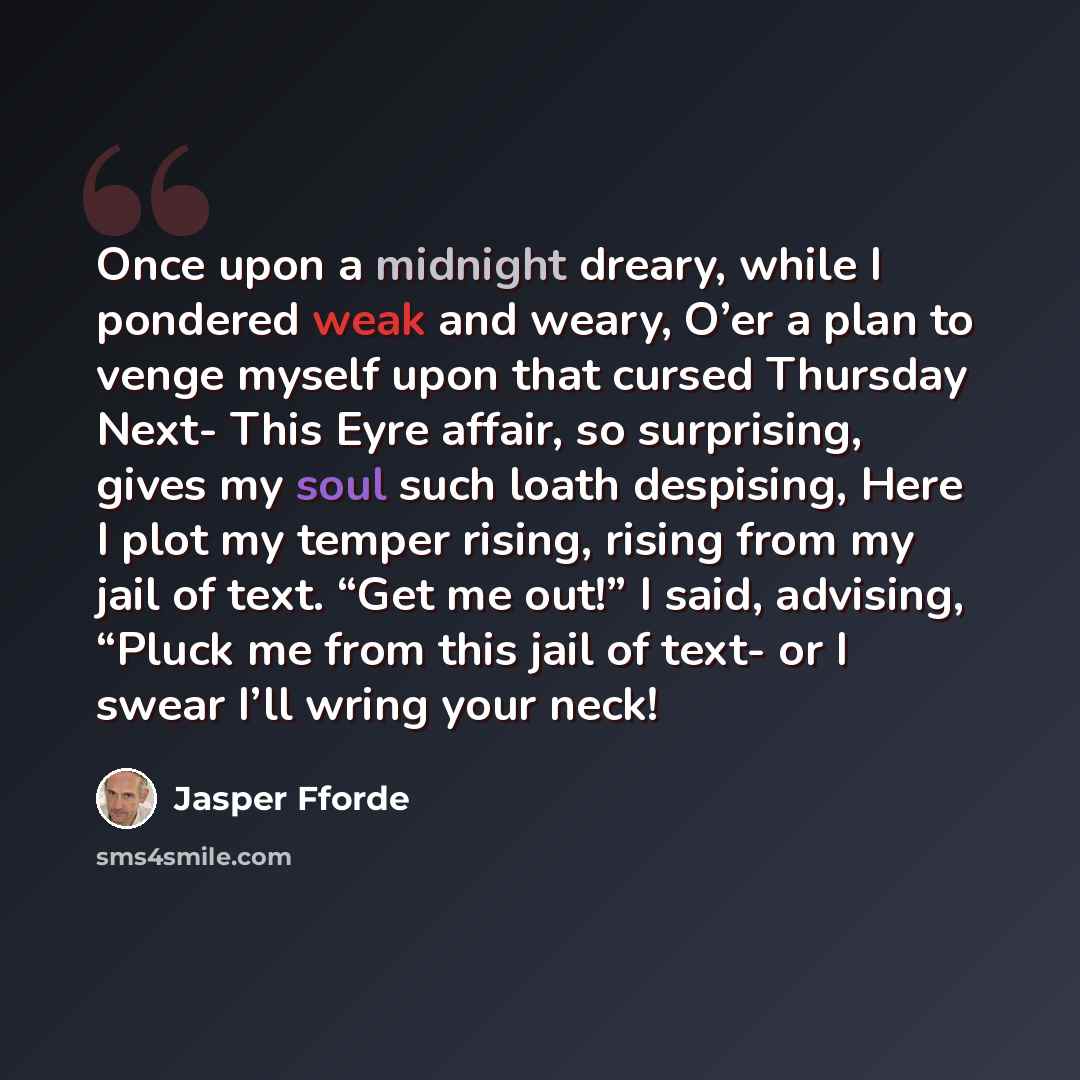 “Once upon a midnight dreary, while I pondered weak and weary, O’er a plan to venge myself upon that cursed Thursday Next- This Eyre affair, so surprising, gives my soul such loath despising, Here I plot my temper rising, rising from my jail of text. “Get me out!” I said, advising, “Pluck me from…” quote by Jasper Fforde