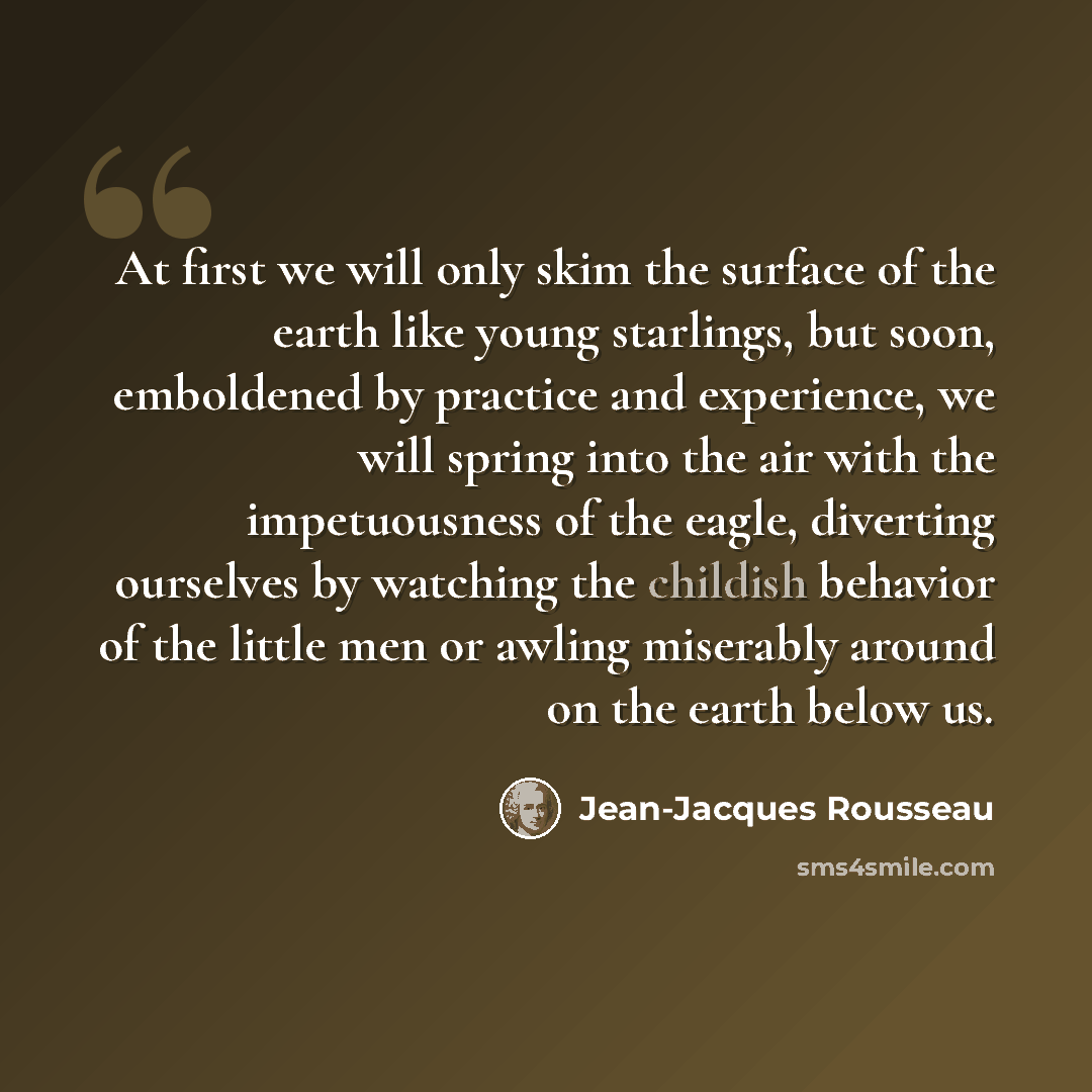 “At first we will only skim the surface of the earth like young starlings, but soon, emboldened by practice and experience, we will spring into the air with the impetuousness of the eagle, diverting ourselves by watching the childish behavior of the little men or awling miserably around on the…” quote by Jean-Jacques Rousseau