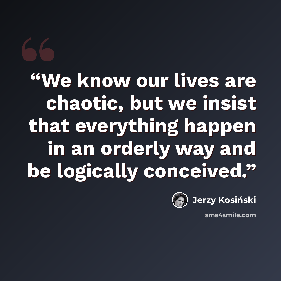 “We know our lives are chaotic, but we insist that everything happen in an orderly way and be logically conceived.” quote by Jerzy Kosiński