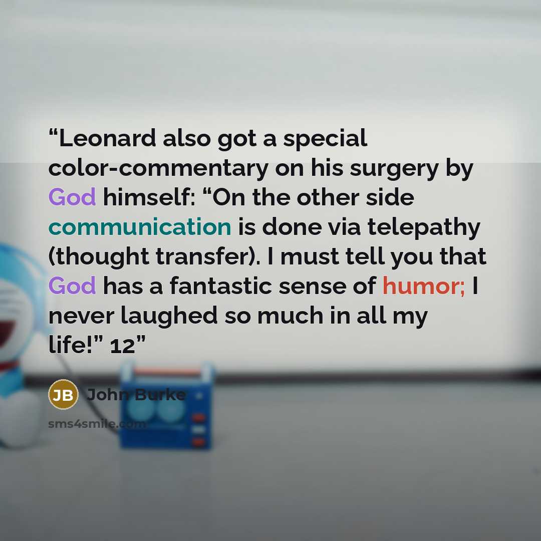 “Leonard also got a special color-commentary on his surgery by God himself: “On the other side communication is done via telepathy (thought transfer). I must tell you that God has a fantastic sense of humor; I never laughed so much in all my life!” 12” quote by John Burke