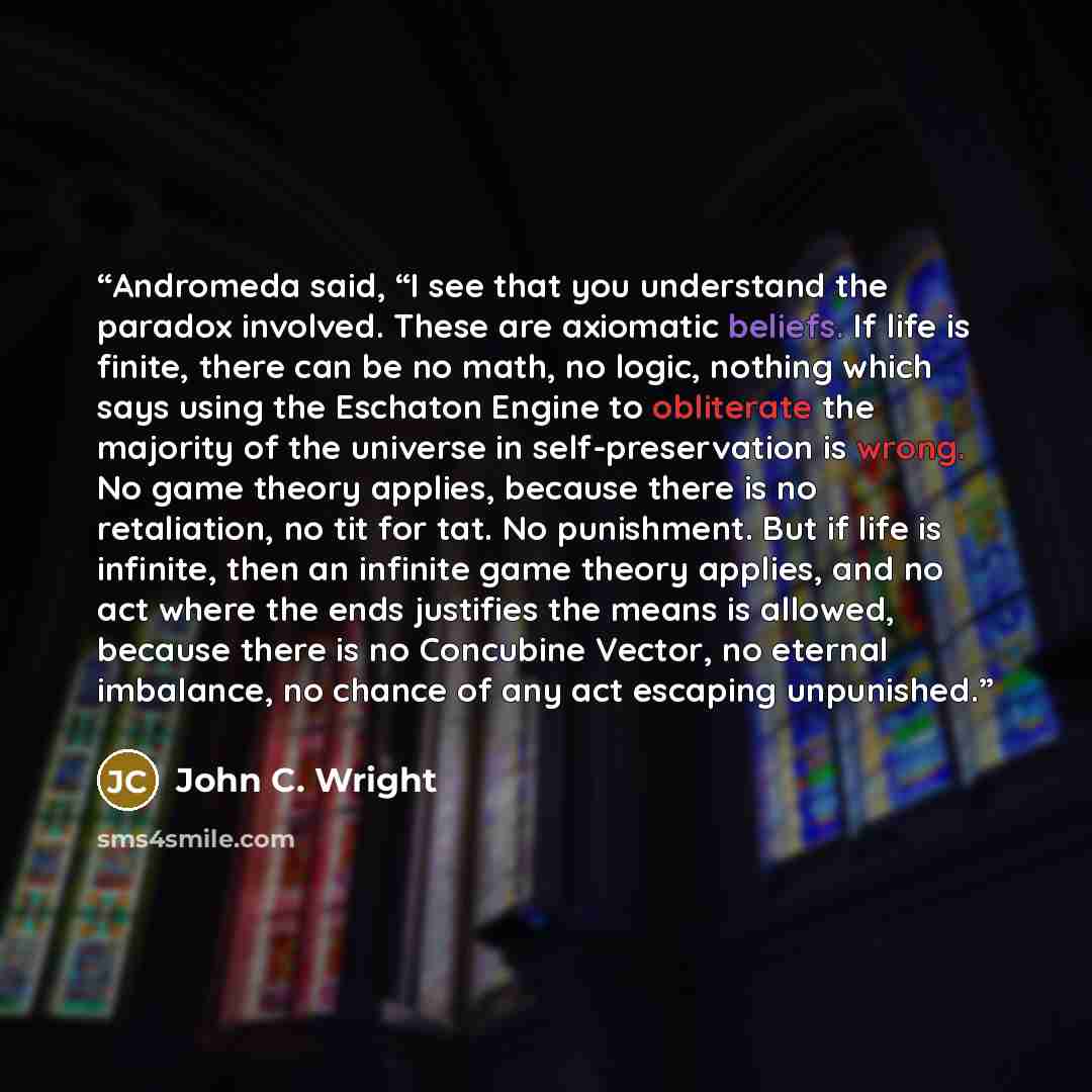 “Andromeda said, “I see that you understand the paradox involved. These are axiomatic beliefs. If life is finite, there can be no math, no logic, nothing which says using the Eschaton Engine to obliterate the majority of the universe in self-preservation is wrong. No game theory applies, because…” quote by John C. Wright