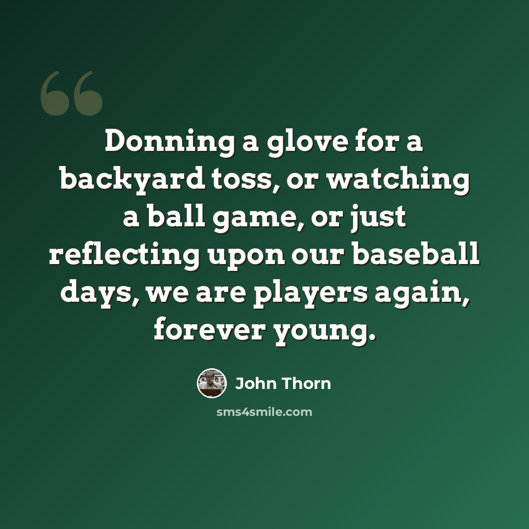 “Donning a glove for a backyard toss, or watching a ball game, or just reflecting upon our baseball days, we are players again, forever young.” quote by John Thorn