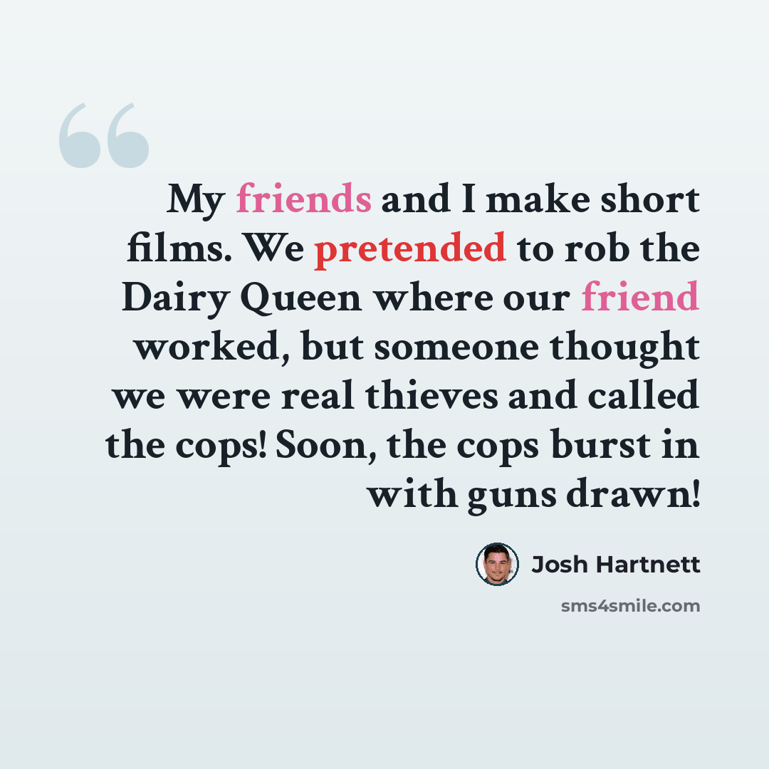 “My friends and I make short films. We pretended to rob the Dairy Queen where our friend worked, but someone thought we were real thieves and called the cops! Soon, the cops burst in with guns drawn!” quote by Josh Hartnett