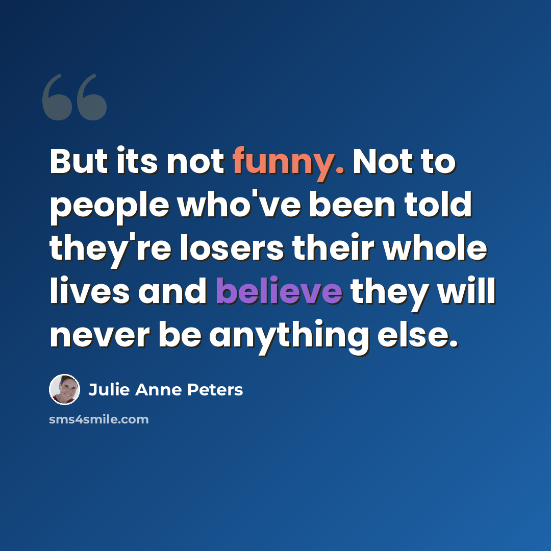 “But its not funny. Not to people who've been told they're losers their whole lives and believe they will never be anything else.” quote by Julie Anne Peters