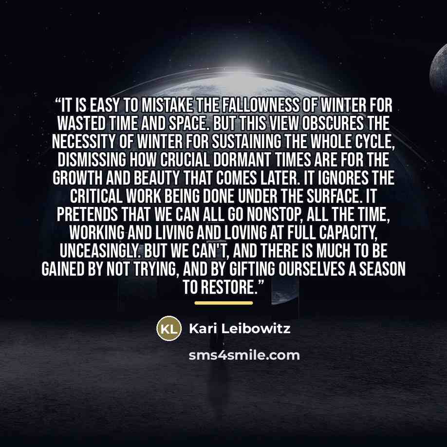 “It is easy to mistake the fallowness of winter for wasted time and space. But this view obscures the necessity of winter for sustaining the whole cycle, dismissing how crucial dormant times are for the growth and beauty that comes later. It ignores the critical work being done under the surface…” quote by Kari Leibowitz