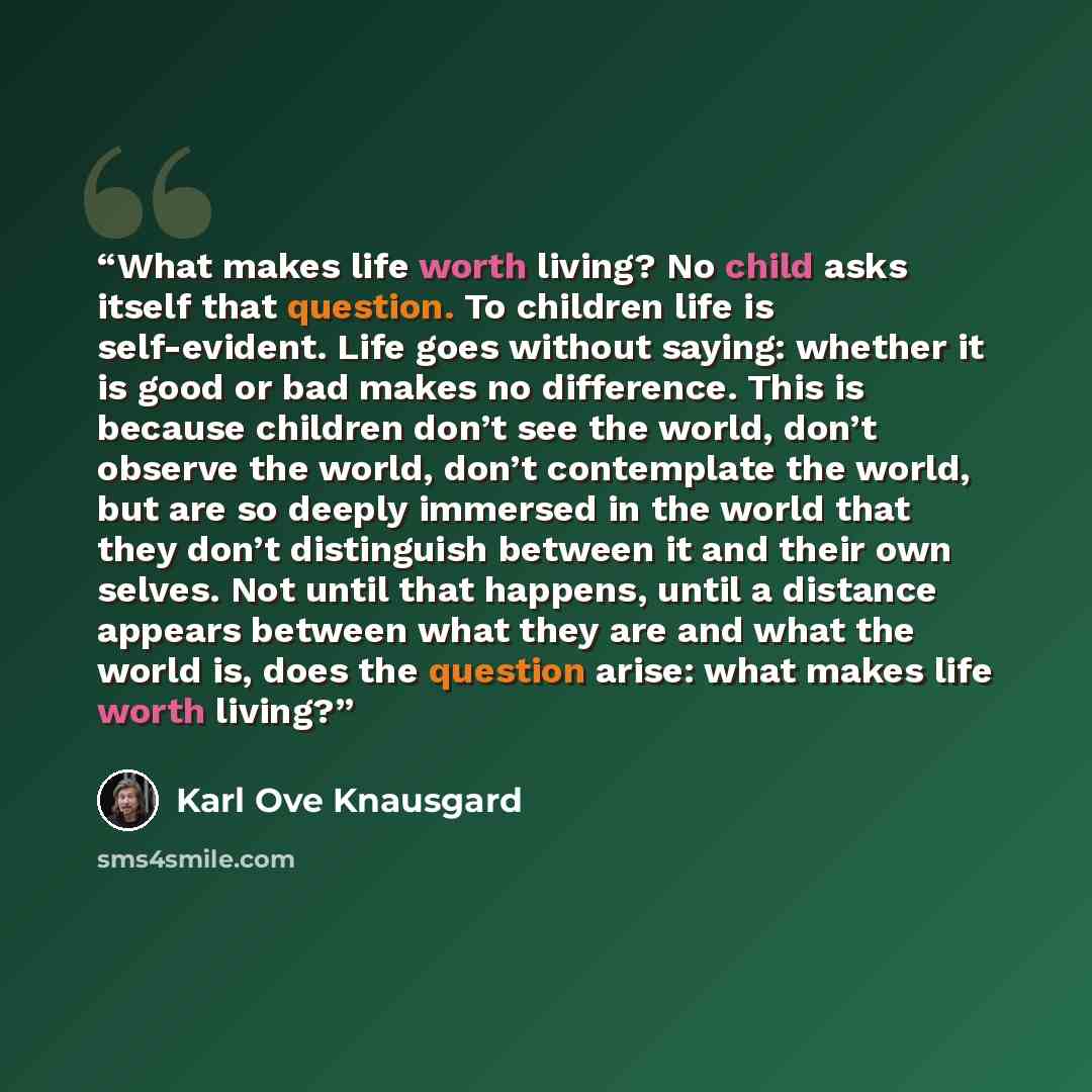 “What makes life worth living? No child asks itself that question. To children life is self-evident. Life goes without saying: whether it is good or bad makes no difference. This is because children don’t see the world, don’t observe the world, don’t contemplate the world, but are so deeply…” quote by Karl Ove Knausgård